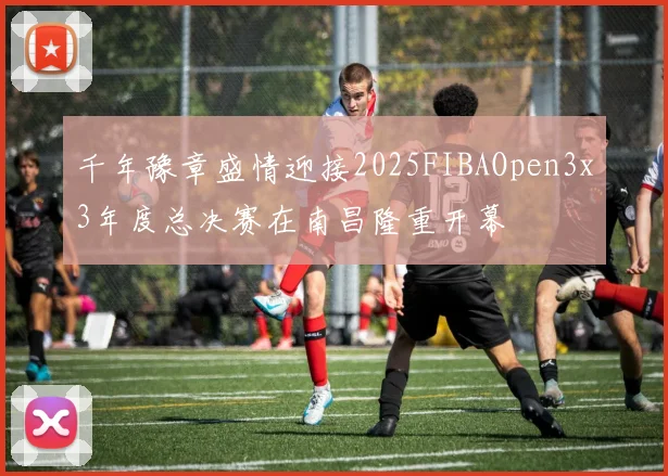 千年豫章盛情迎接2025FIBAOpen3x3年度总决赛在南昌隆重开幕
