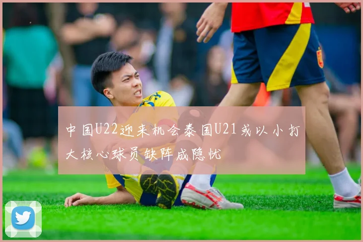 中国U22迎来机会泰国U21或以小打大核心球员缺阵成隐忧