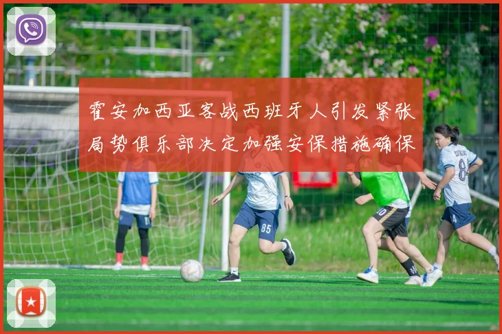 霍安加西亚客战西班牙人引发紧张局势俱乐部决定加强安保措施确保安全