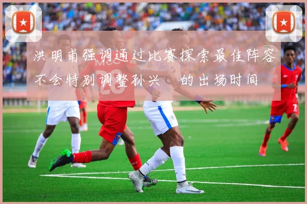 洪明甫强调通过比赛探索最佳阵容不会特别调整孙兴慜的出场时间
