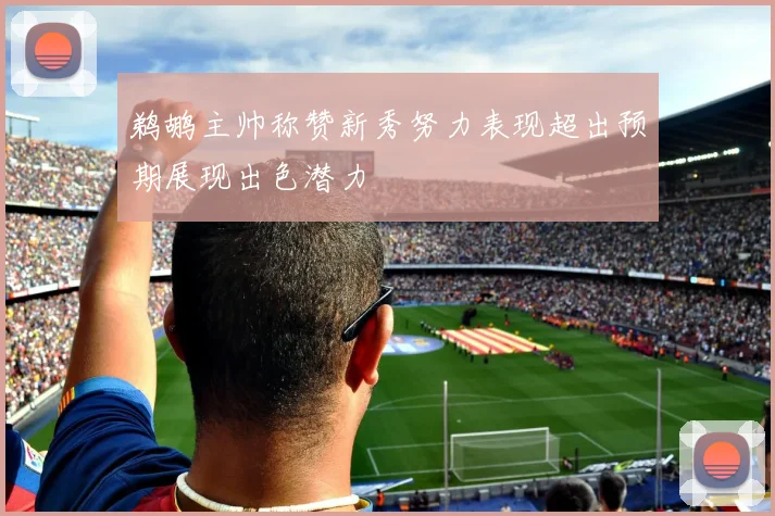 鹈鹕主帅称赞新秀努力表现超出预期展现出色潜力
