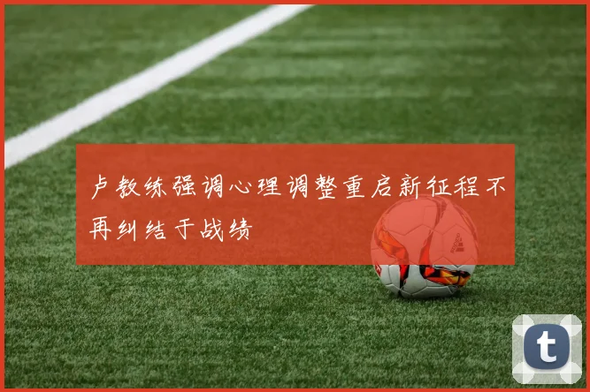 卢教练强调心理调整重启新征程不再纠结于战绩