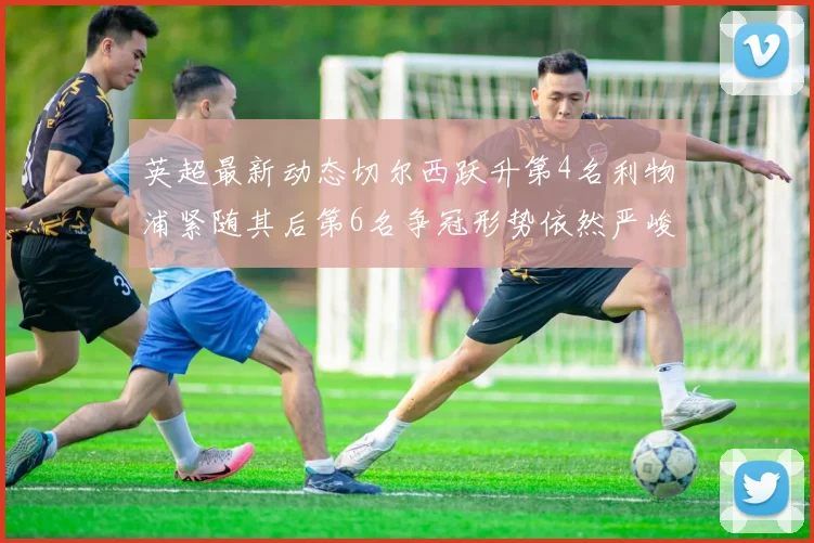 英超最新动态切尔西跃升第4名利物浦紧随其后第6名争冠形势依然严峻