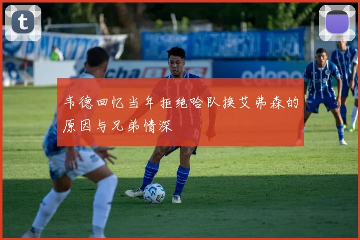 韦德回忆当年拒绝哈队换艾弗森的原因与兄弟情深