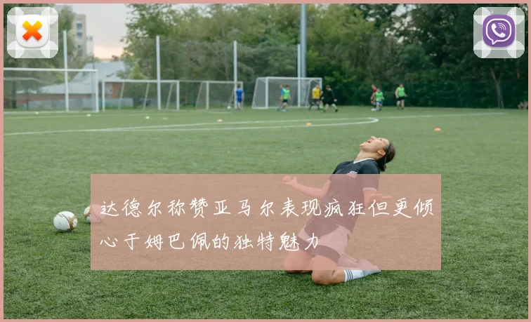 达德尔称赞亚马尔表现疯狂但更倾心于姆巴佩的独特魅力