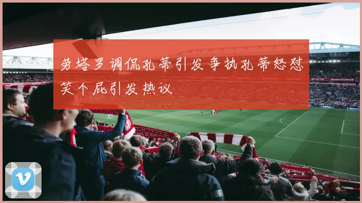 劳塔罗调侃孔蒂引发争执孔蒂怒怼笑个屁引发热议