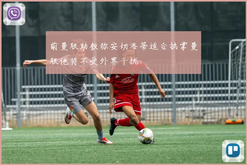 前曼联助教称安切洛蒂适合执掌曼联他将不受外界干扰