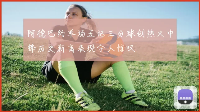 阿德巴约单场五记三分球创热火中锋历史新高表现令人惊叹