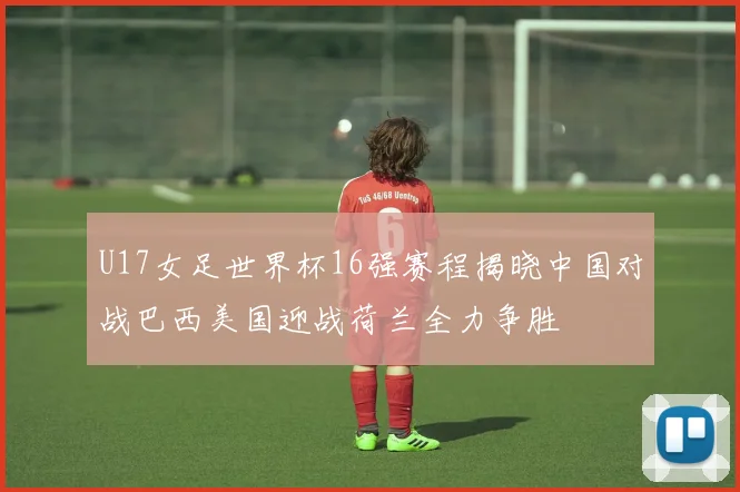 U17女足世界杯16强赛程揭晓中国对战巴西美国迎战荷兰全力争胜
