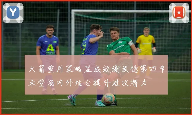 火箭重用策略显成效谢泼德第四节未登场内外结合提升进攻潜力