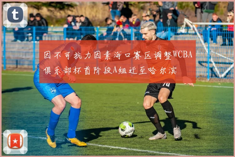 因不可抗力因素海口赛区调整WCBA俱乐部杯首阶段A组迁至哈尔滨