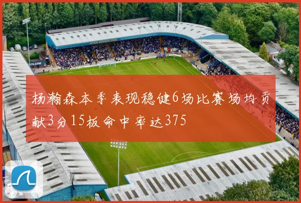 杨瀚森本季表现稳健6场比赛场均贡献3分15板命中率达375