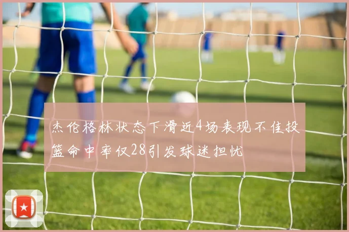 杰伦格林状态下滑近4场表现不佳投篮命中率仅28引发球迷担忧