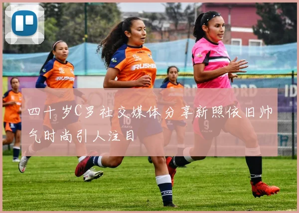 四十岁C罗社交媒体分享新照依旧帅气时尚引人注目