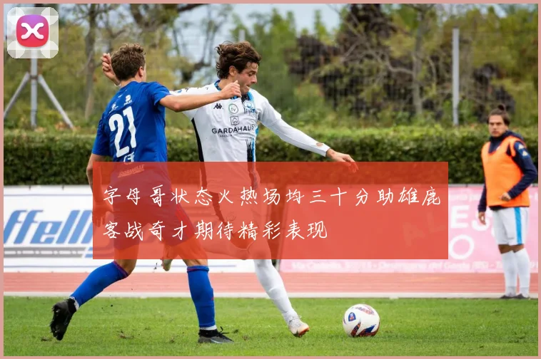 字母哥状态火热场均三十分助雄鹿客战奇才期待精彩表现